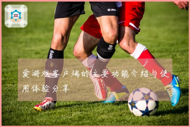 爱游戏客户端的主要功能介绍与使用体验分享