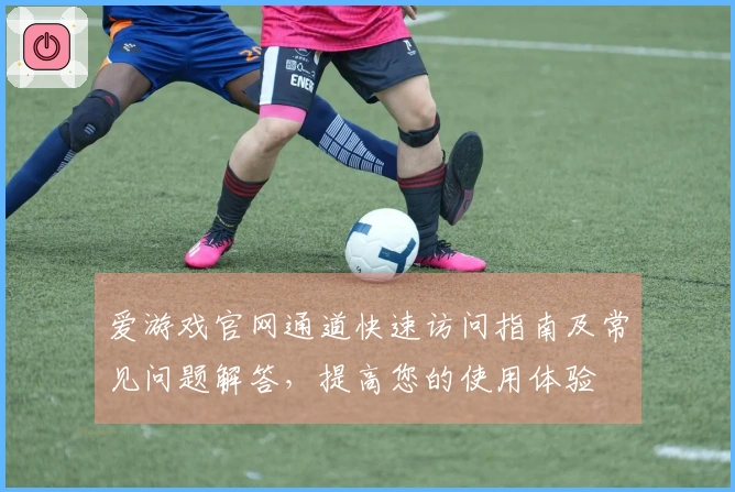 爱游戏官网通道快速访问指南及常见问题解答，提高您的使用体验