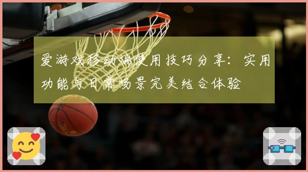 爱游戏移动端使用技巧分享：实用功能与日常场景完美结合体验
